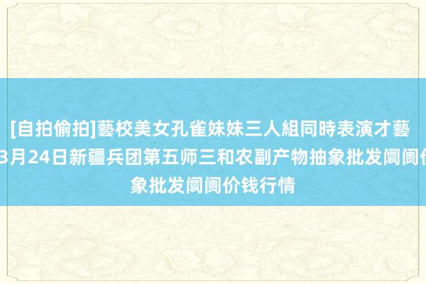 [自拍偷拍]藝校美女孔雀妹妹三人組同時表演才藝 2025年3月24日新疆兵团第五师三和农副产物抽象批发阛阓价钱行情