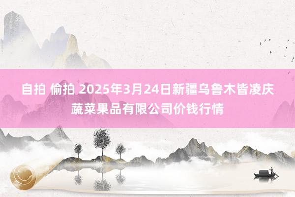 自拍 偷拍 2025年3月24日新疆乌鲁木皆凌庆蔬菜果品有限公司价钱行情