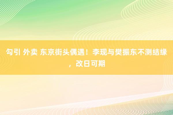 勾引 外卖 东京街头偶遇！李现与樊振东不测结缘，改日可期