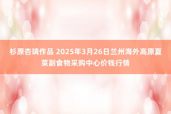 杉原杏璃作品 2025年3月26日兰州海外高原夏菜副食物采购中心价钱行情