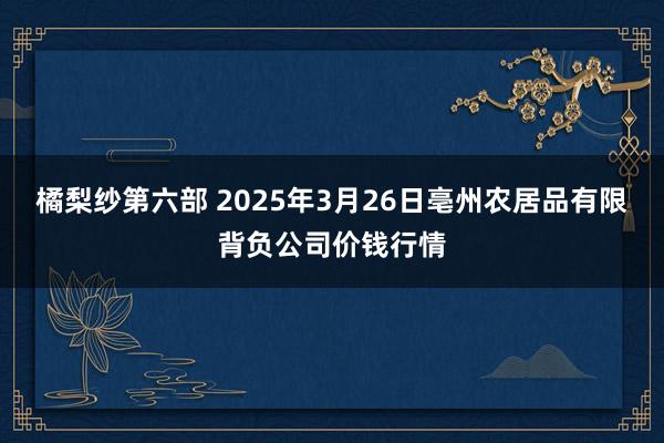 橘梨纱第六部 2025年3月26日亳州农居品有限背负公司价钱行情