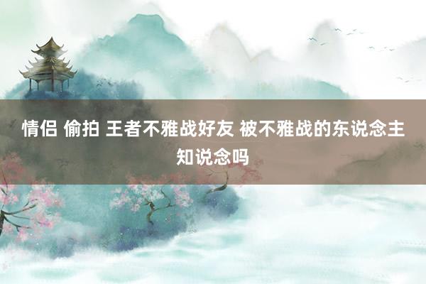 情侣 偷拍 王者不雅战好友 被不雅战的东说念主知说念吗