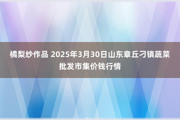 橘梨纱作品 2025年3月30日山东章丘刁镇蔬菜批发市集价钱行情