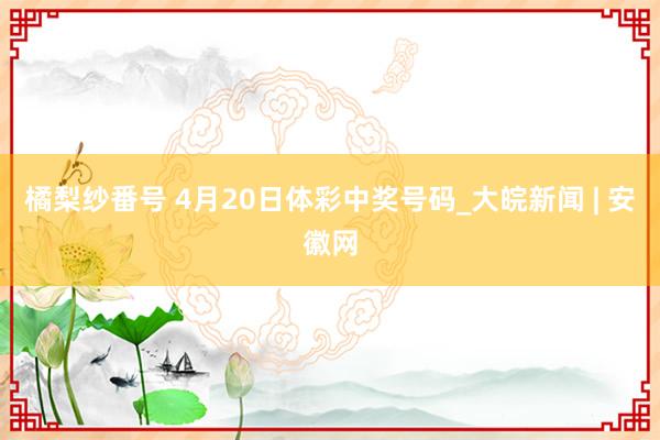 橘梨纱番号 4月20日体彩中奖号码_大皖新闻 | 安徽网