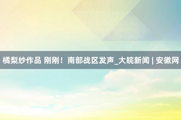 橘梨纱作品 刚刚！南部战区发声_大皖新闻 | 安徽网