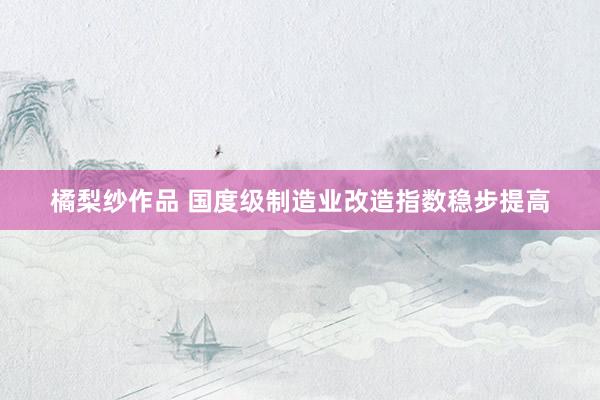 橘梨纱作品 国度级制造业改造指数稳步提高