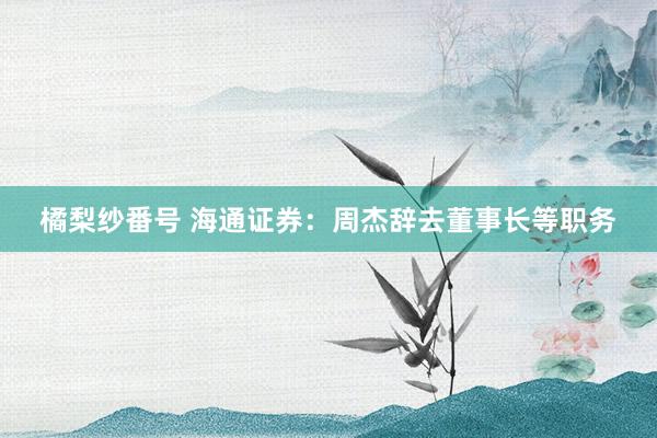 橘梨纱番号 海通证券：周杰辞去董事长等职务