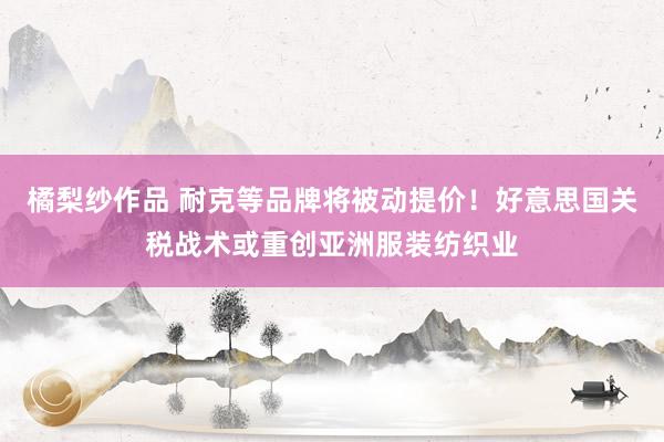 橘梨纱作品 耐克等品牌将被动提价！好意思国关税战术或重创亚洲服装纺织业