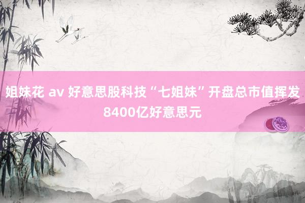 姐妹花 av 好意思股科技“七姐妹”开盘总市值挥发8400亿好意思元