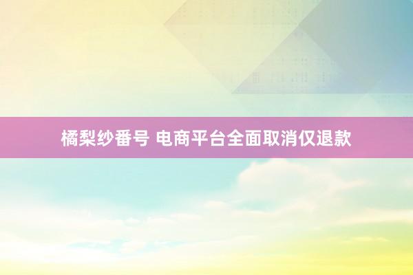 橘梨纱番号 电商平台全面取消仅退款