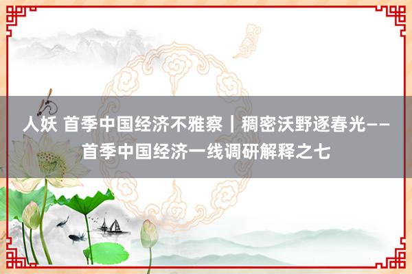 人妖 首季中国经济不雅察｜稠密沃野逐春光——首季中国经济一线调研解释之七