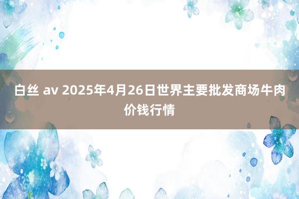 白丝 av 2025年4月26日世界主要批发商场牛肉价钱行情